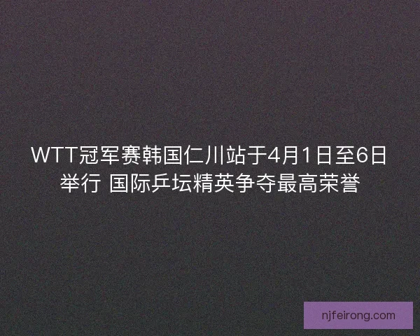 WTT冠军赛韩国仁川站于4月1日至6日举行 国际乒坛精英争夺最高荣誉