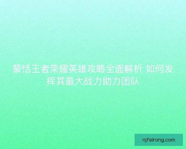 蒙恬王者荣耀英雄攻略全面解析 如何发挥其最大战力助力团队