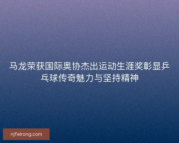 马龙荣获国际奥协杰出运动生涯奖彰显乒乓球传奇魅力与坚持精神