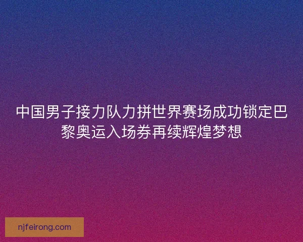 中国男子接力队力拼世界赛场成功锁定巴黎奥运入场券再续辉煌梦想