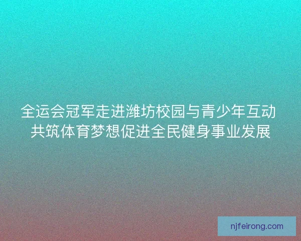 全运会冠军走进潍坊校园与青少年互动 共筑体育梦想促进全民健身事业发展